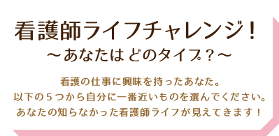 看護師ライフチャレンジ！～ あなたはどのタイプ？～看護師の資格に興味を持ったあなた。以下の５つから自分に一番近いものを選んでください。あなたの知らなかった看護師ライフが見えてきます！